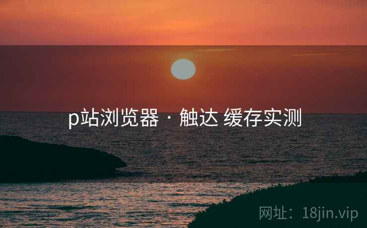 p站浏览器 · 触达 缓存实测