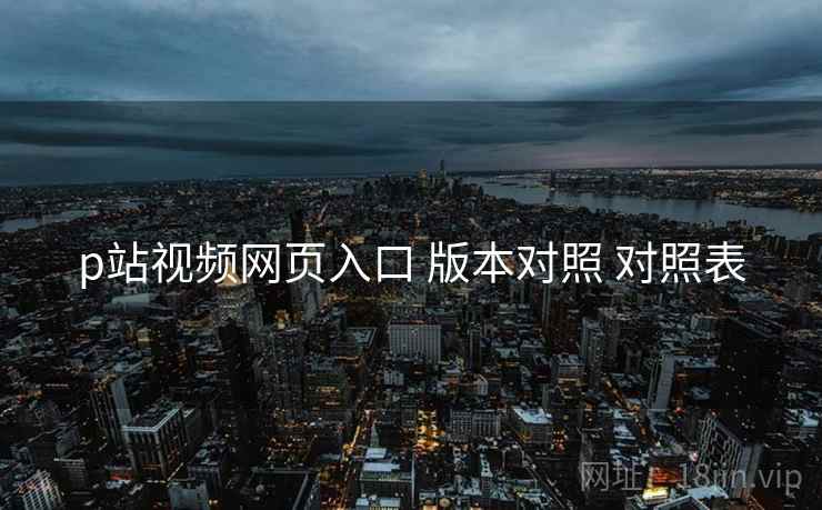 p站视频网页入口 版本对照 对照表