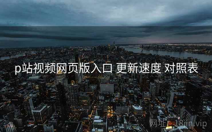p站视频网页版入口 更新速度 对照表