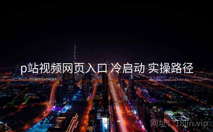 p站视频网页入口 冷启动 实操路径