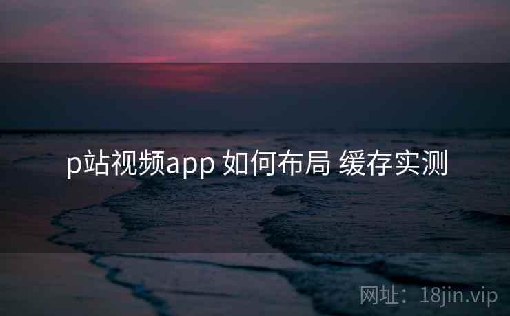 p站视频app 如何布局 缓存实测