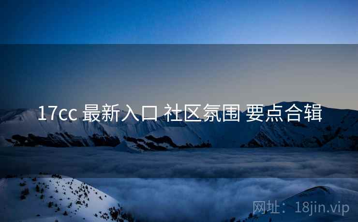 17cc 最新入口 社区氛围 要点合辑