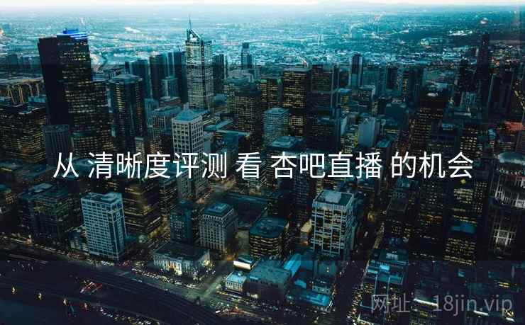 从 清晰度评测 看 杏吧直播 的机会