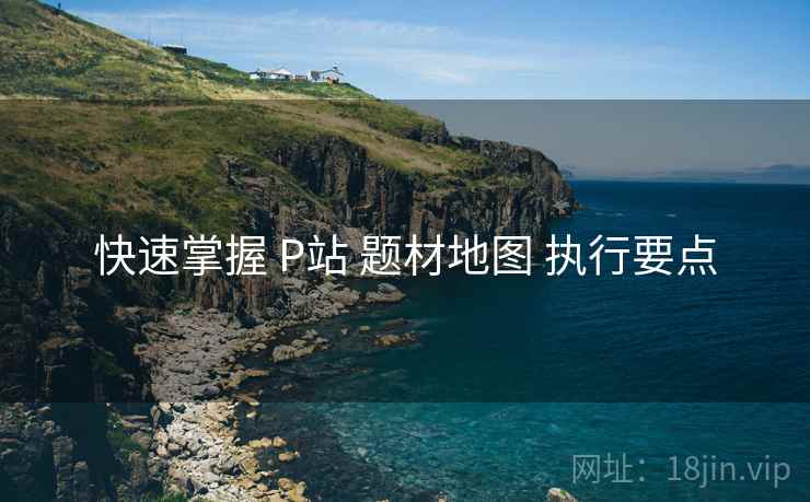 快速掌握 P站 题材地图 执行要点